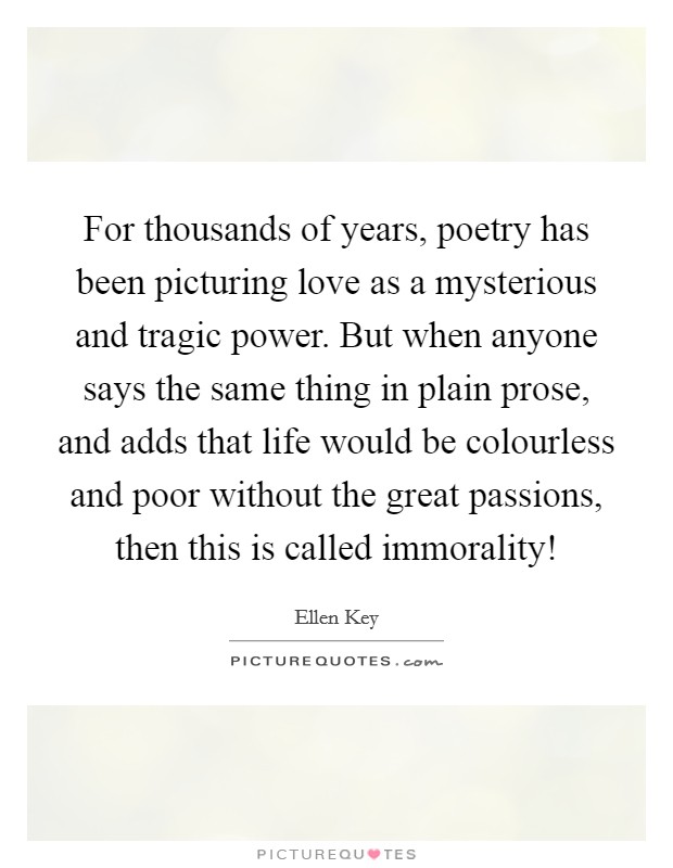 For thousands of years, poetry has been picturing love as a mysterious and tragic power. But when anyone says the same thing in plain prose, and adds that life would be colourless and poor without the great passions, then this is called immorality! Picture Quote #1