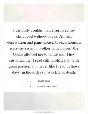I certainly couldn’t have survived my childhood without books. All that deprivation and pain--abuse, broken home, a runaway sister, a brother with cancer--the books allowed me to withstand. They sustained me. I read still, prolifically, with great passion, but never like I read in those days: in those days it was life or death Picture Quote #1