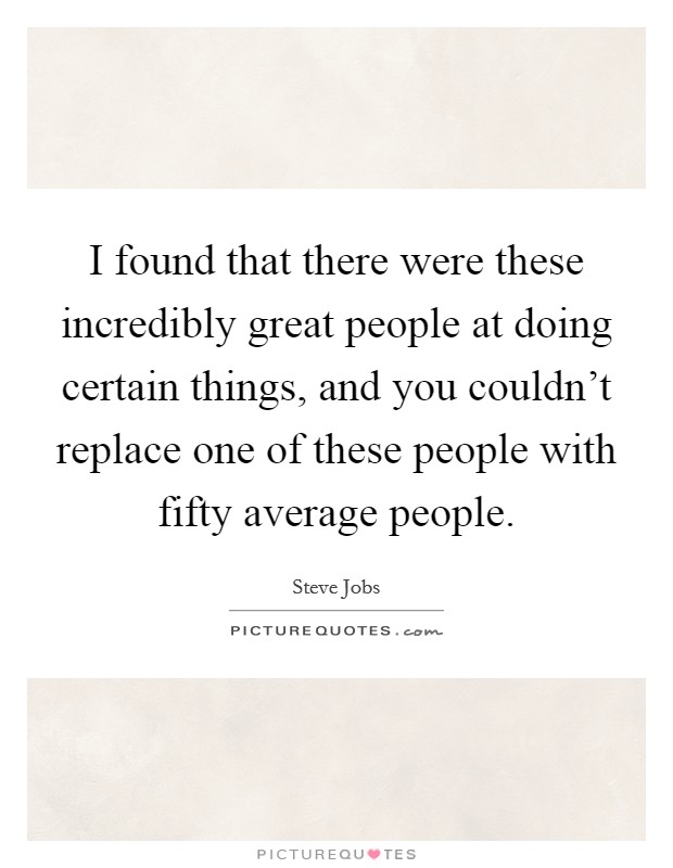I found that there were these incredibly great people at doing certain things, and you couldn't replace one of these people with fifty average people. Picture Quote #1