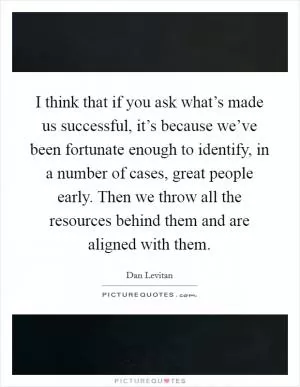 I think that if you ask what’s made us successful, it’s because we’ve been fortunate enough to identify, in a number of cases, great people early. Then we throw all the resources behind them and are aligned with them Picture Quote #1