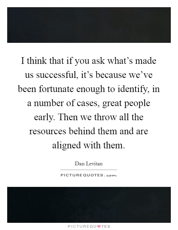 I think that if you ask what's made us successful, it's because we've been fortunate enough to identify, in a number of cases, great people early. Then we throw all the resources behind them and are aligned with them. Picture Quote #1