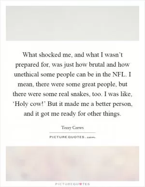 What shocked me, and what I wasn’t prepared for, was just how brutal and how unethical some people can be in the NFL. I mean, there were some great people, but there were some real snakes, too. I was like, ‘Holy cow!’ But it made me a better person, and it got me ready for other things Picture Quote #1