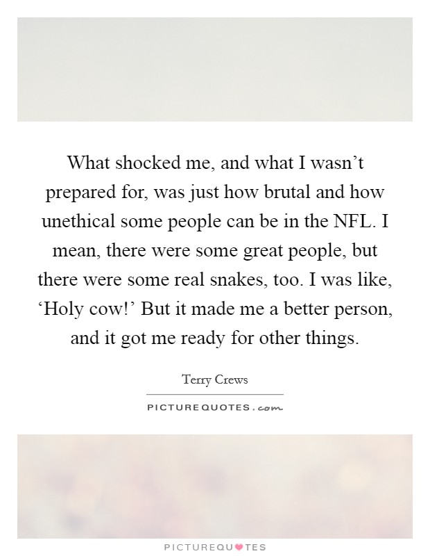 What shocked me, and what I wasn't prepared for, was just how brutal and how unethical some people can be in the NFL. I mean, there were some great people, but there were some real snakes, too. I was like, ‘Holy cow!' But it made me a better person, and it got me ready for other things. Picture Quote #1