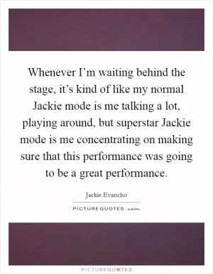 Whenever I’m waiting behind the stage, it’s kind of like my normal Jackie mode is me talking a lot, playing around, but superstar Jackie mode is me concentrating on making sure that this performance was going to be a great performance Picture Quote #1