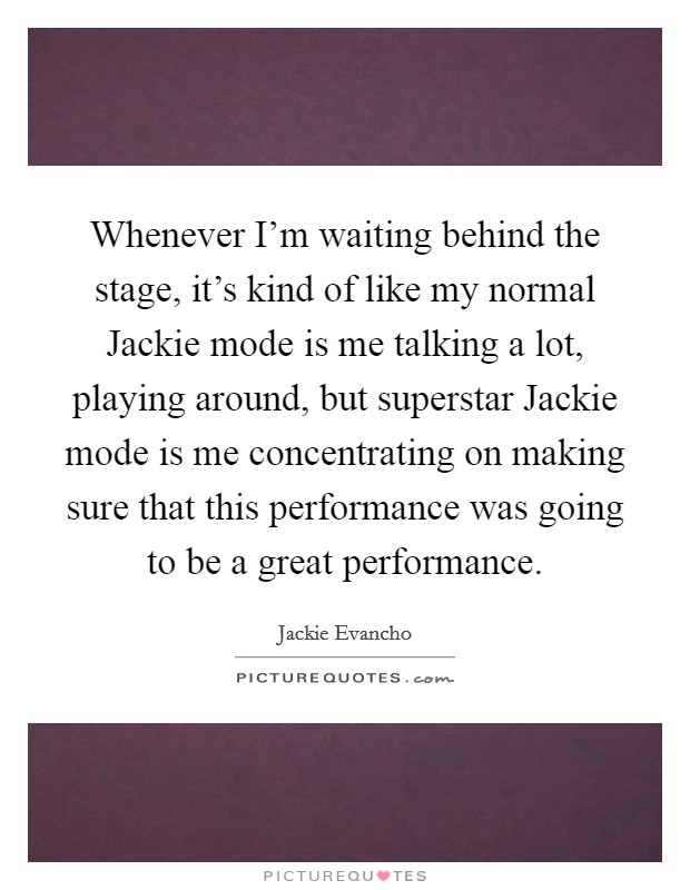 Whenever I'm waiting behind the stage, it's kind of like my normal Jackie mode is me talking a lot, playing around, but superstar Jackie mode is me concentrating on making sure that this performance was going to be a great performance. Picture Quote #1