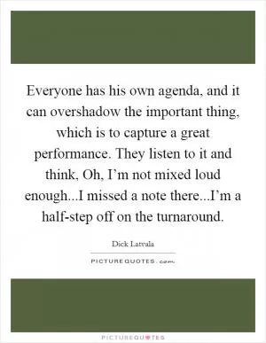 Everyone has his own agenda, and it can overshadow the important thing, which is to capture a great performance. They listen to it and think, Oh, I’m not mixed loud enough...I missed a note there...I’m a half-step off on the turnaround Picture Quote #1