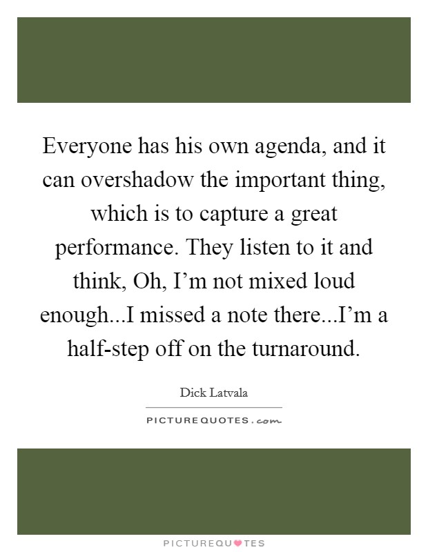Everyone has his own agenda, and it can overshadow the important thing, which is to capture a great performance. They listen to it and think, Oh, I'm not mixed loud enough...I missed a note there...I'm a half-step off on the turnaround. Picture Quote #1