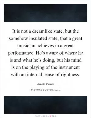 It is not a dreamlike state, but the somehow insulated state, that a great musician achieves in a great performance. He’s aware of where he is and what he’s doing, but his mind is on the playing of the instrument with an internal sense of rightness Picture Quote #1