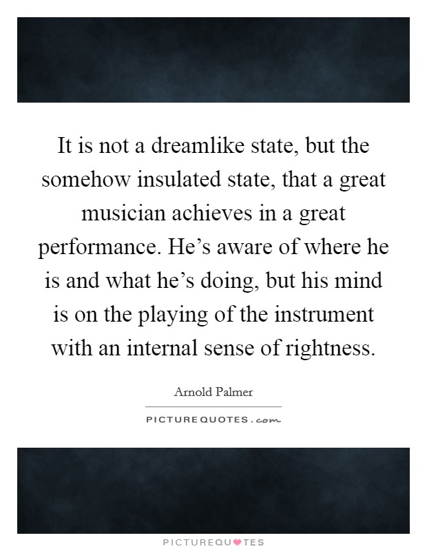 It is not a dreamlike state, but the somehow insulated state, that a great musician achieves in a great performance. He's aware of where he is and what he's doing, but his mind is on the playing of the instrument with an internal sense of rightness. Picture Quote #1