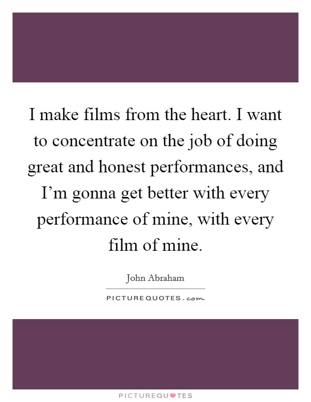 I make films from the heart. I want to concentrate on the job of doing great and honest performances, and I'm gonna get better with every performance of mine, with every film of mine. Picture Quote #1