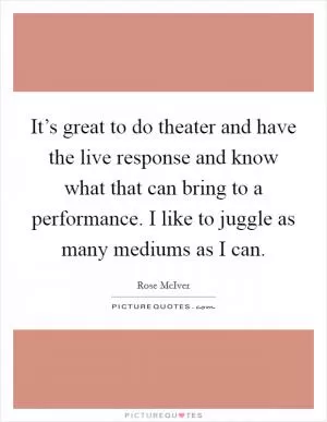 It’s great to do theater and have the live response and know what that can bring to a performance. I like to juggle as many mediums as I can Picture Quote #1