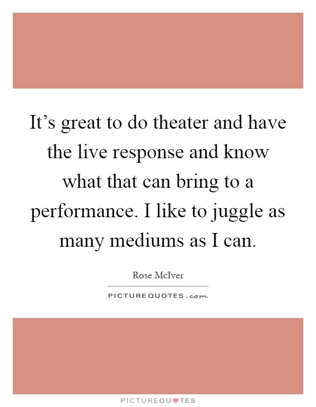 It's great to do theater and have the live response and know what that can bring to a performance. I like to juggle as many mediums as I can. Picture Quote #1