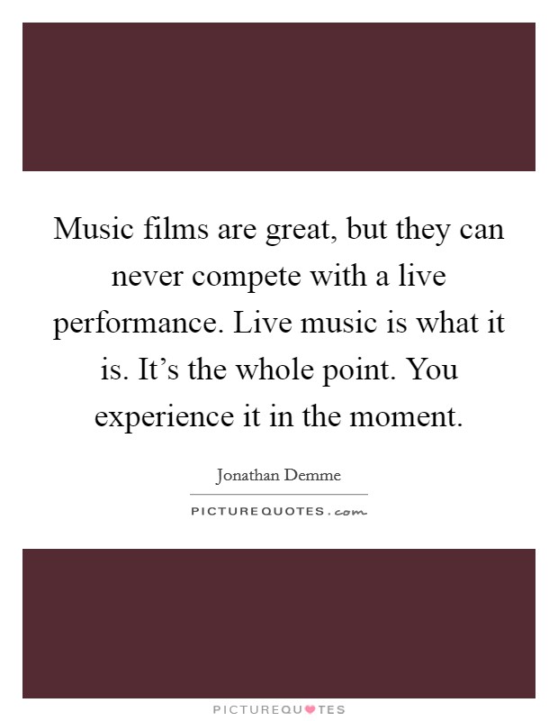 Music films are great, but they can never compete with a live performance. Live music is what it is. It's the whole point. You experience it in the moment. Picture Quote #1
