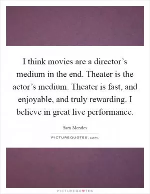 I think movies are a director’s medium in the end. Theater is the actor’s medium. Theater is fast, and enjoyable, and truly rewarding. I believe in great live performance Picture Quote #1