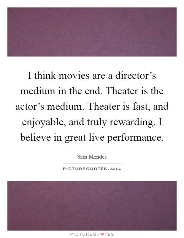 I think movies are a director's medium in the end. Theater is the actor's medium. Theater is fast, and enjoyable, and truly rewarding. I believe in great live performance. Picture Quote #1