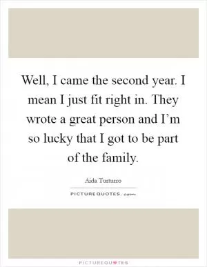 Well, I came the second year. I mean I just fit right in. They wrote a great person and I’m so lucky that I got to be part of the family Picture Quote #1
