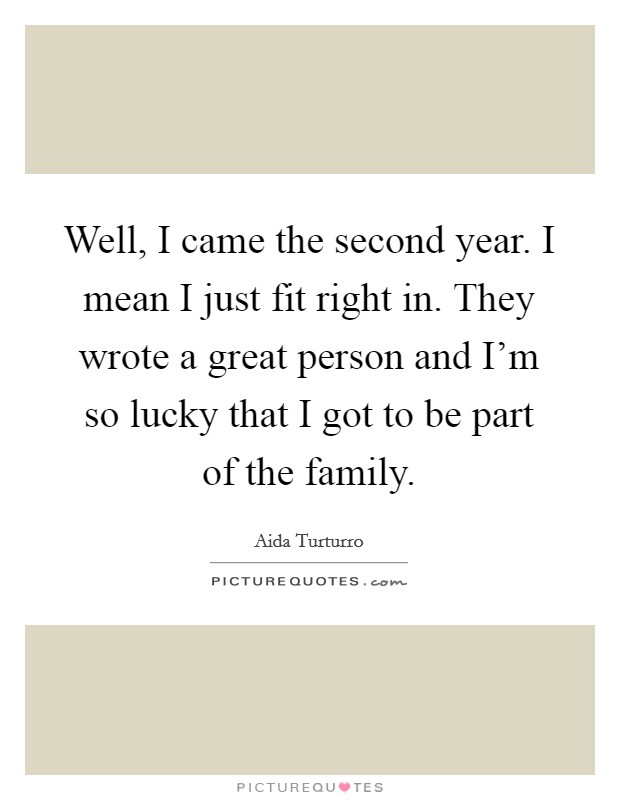 Well, I came the second year. I mean I just fit right in. They wrote a great person and I'm so lucky that I got to be part of the family. Picture Quote #1