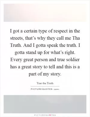 I got a certain type of respect in the streets, that’s why they call me Tha Truth. And I gotta speak the truth. I gotta stand up for what’s right. Every great person and true soldier has a great story to tell and this is a part of my story Picture Quote #1