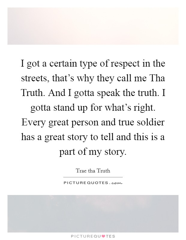 I got a certain type of respect in the streets, that's why they call me Tha Truth. And I gotta speak the truth. I gotta stand up for what's right. Every great person and true soldier has a great story to tell and this is a part of my story. Picture Quote #1
