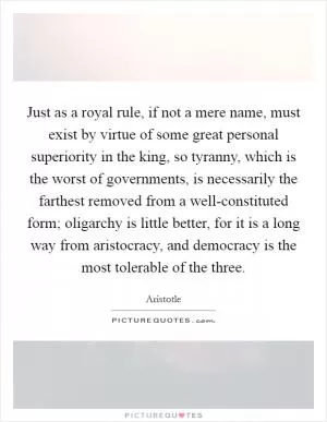 Just as a royal rule, if not a mere name, must exist by virtue of some great personal superiority in the king, so tyranny, which is the worst of governments, is necessarily the farthest removed from a well-constituted form; oligarchy is little better, for it is a long way from aristocracy, and democracy is the most tolerable of the three Picture Quote #1
