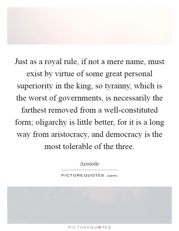 Just as a royal rule, if not a mere name, must exist by virtue of some great personal superiority in the king, so tyranny, which is the worst of governments, is necessarily the farthest removed from a well-constituted form; oligarchy is little better, for it is a long way from aristocracy, and democracy is the most tolerable of the three. Picture Quote #1