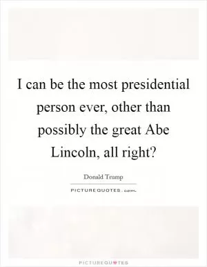 I can be the most presidential person ever, other than possibly the great Abe Lincoln, all right? Picture Quote #1