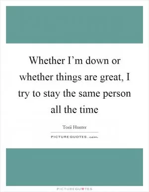 Whether I’m down or whether things are great, I try to stay the same person all the time Picture Quote #1