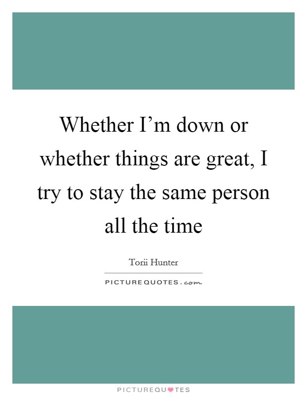 Whether I'm down or whether things are great, I try to stay the same person all the time Picture Quote #1