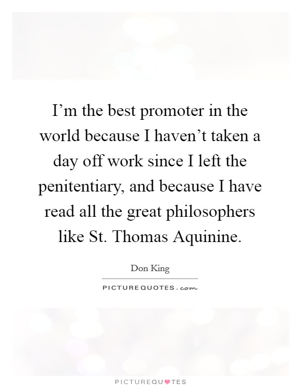 I'm the best promoter in the world because I haven't taken a day off work since I left the penitentiary, and because I have read all the great philosophers like St. Thomas Aquinine. Picture Quote #1