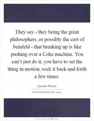 They say - they being the great philosophers, or possibly the cast of Seinfeld - that breaking up is like pushing over a Coke machine. You can’t just do it, you have to set the thing in motion, rock it back and forth a few times Picture Quote #1