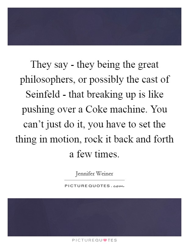 They say - they being the great philosophers, or possibly the cast of Seinfeld - that breaking up is like pushing over a Coke machine. You can't just do it, you have to set the thing in motion, rock it back and forth a few times. Picture Quote #1