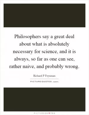 Philosophers say a great deal about what is absolutely necessary for science, and it is always, so far as one can see, rather naive, and probably wrong Picture Quote #1