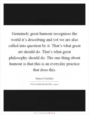 Genuinely great humour recognises the world it’s describing and yet we are also called into question by it. That’s what great art should do. That’s what great philosophy should do. The one thing about humour is that this is an everyday practice that does this Picture Quote #1