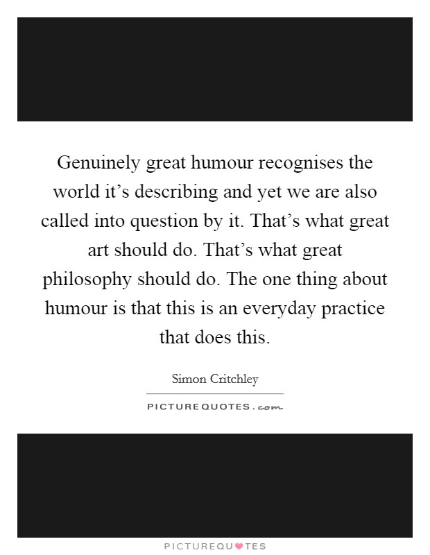 Genuinely great humour recognises the world it's describing and yet we are also called into question by it. That's what great art should do. That's what great philosophy should do. The one thing about humour is that this is an everyday practice that does this. Picture Quote #1
