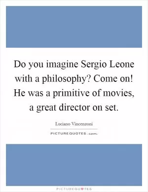Do you imagine Sergio Leone with a philosophy? Come on! He was a primitive of movies, a great director on set Picture Quote #1
