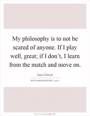 My philosophy is to not be scared of anyone. If I play well, great; if I don’t, I learn from the match and move on Picture Quote #1