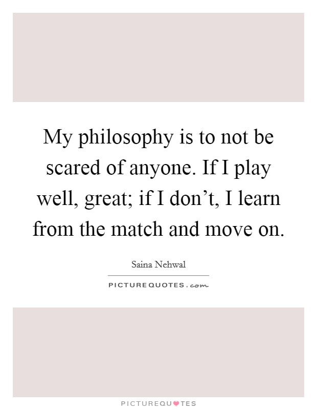 My philosophy is to not be scared of anyone. If I play well, great; if I don't, I learn from the match and move on. Picture Quote #1