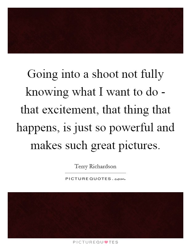 Going into a shoot not fully knowing what I want to do - that excitement, that thing that happens, is just so powerful and makes such great pictures. Picture Quote #1