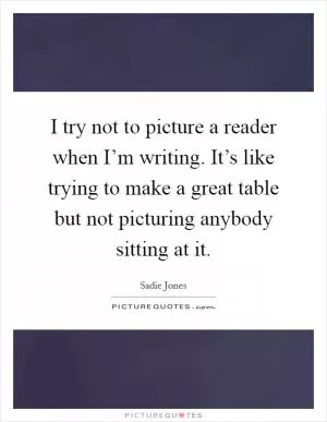 I try not to picture a reader when I’m writing. It’s like trying to make a great table but not picturing anybody sitting at it Picture Quote #1
