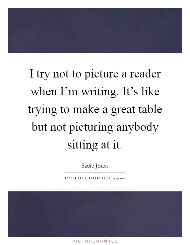 I try not to picture a reader when I'm writing. It's like trying to make a great table but not picturing anybody sitting at it. Picture Quote #1