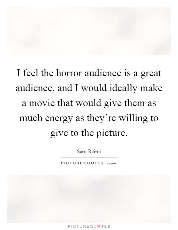 I feel the horror audience is a great audience, and I would ideally make a movie that would give them as much energy as they're willing to give to the picture. Picture Quote #1