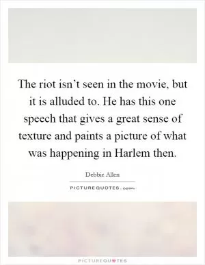 The riot isn’t seen in the movie, but it is alluded to. He has this one speech that gives a great sense of texture and paints a picture of what was happening in Harlem then Picture Quote #1