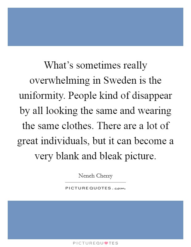 What's sometimes really overwhelming in Sweden is the uniformity. People kind of disappear by all looking the same and wearing the same clothes. There are a lot of great individuals, but it can become a very blank and bleak picture. Picture Quote #1