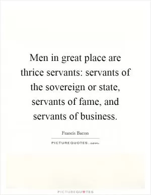 Men in great place are thrice servants: servants of the sovereign or state, servants of fame, and servants of business Picture Quote #1