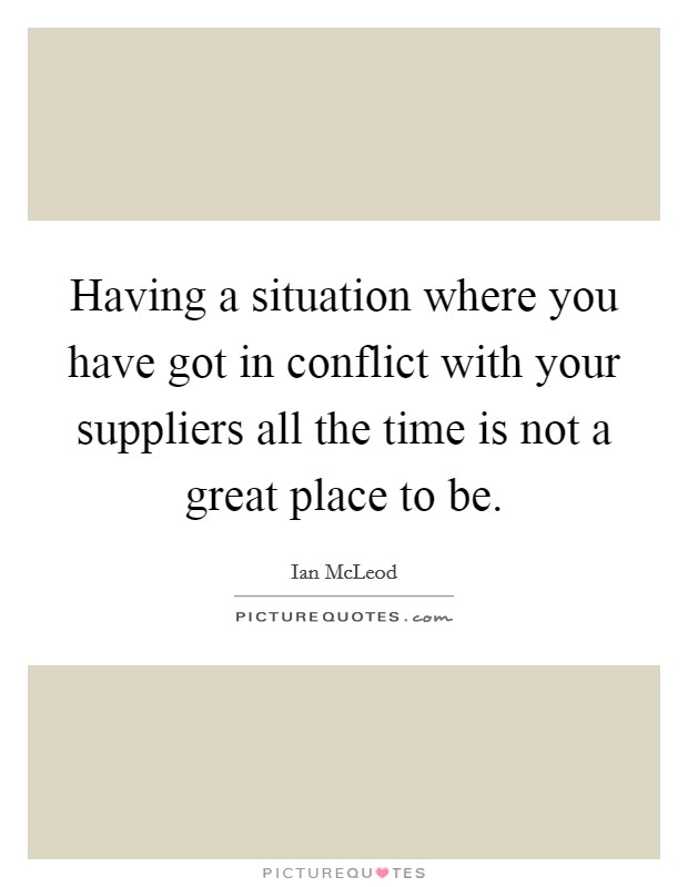 Having a situation where you have got in conflict with your suppliers all the time is not a great place to be. Picture Quote #1