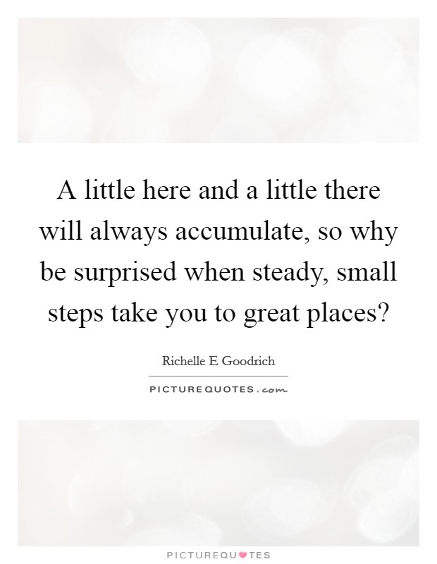 A little here and a little there will always accumulate, so why be surprised when steady, small steps take you to great places? Picture Quote #1