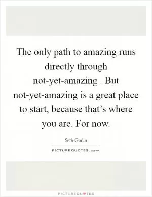The only path to amazing runs directly through not-yet-amazing . But not-yet-amazing is a great place to start, because that’s where you are. For now Picture Quote #1