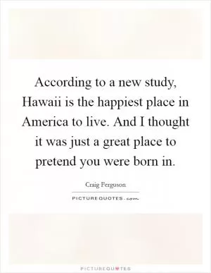 According to a new study, Hawaii is the happiest place in America to live. And I thought it was just a great place to pretend you were born in Picture Quote #1