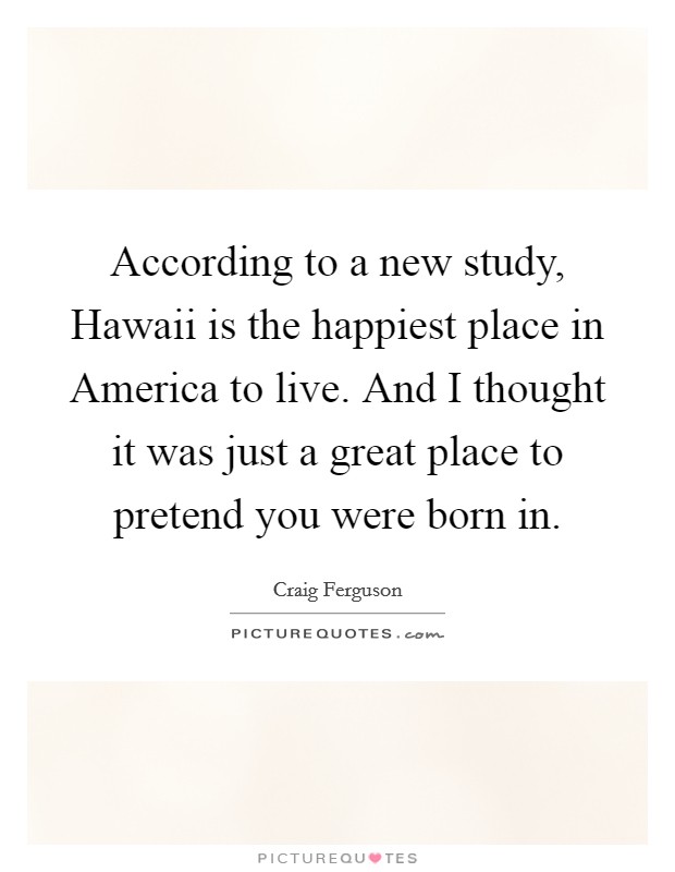 According to a new study, Hawaii is the happiest place in America to live. And I thought it was just a great place to pretend you were born in. Picture Quote #1