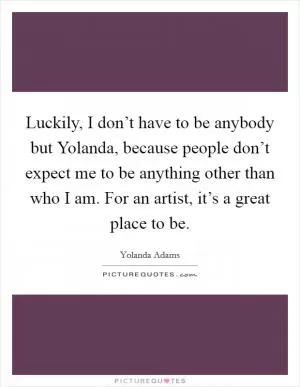 Luckily, I don’t have to be anybody but Yolanda, because people don’t expect me to be anything other than who I am. For an artist, it’s a great place to be Picture Quote #1